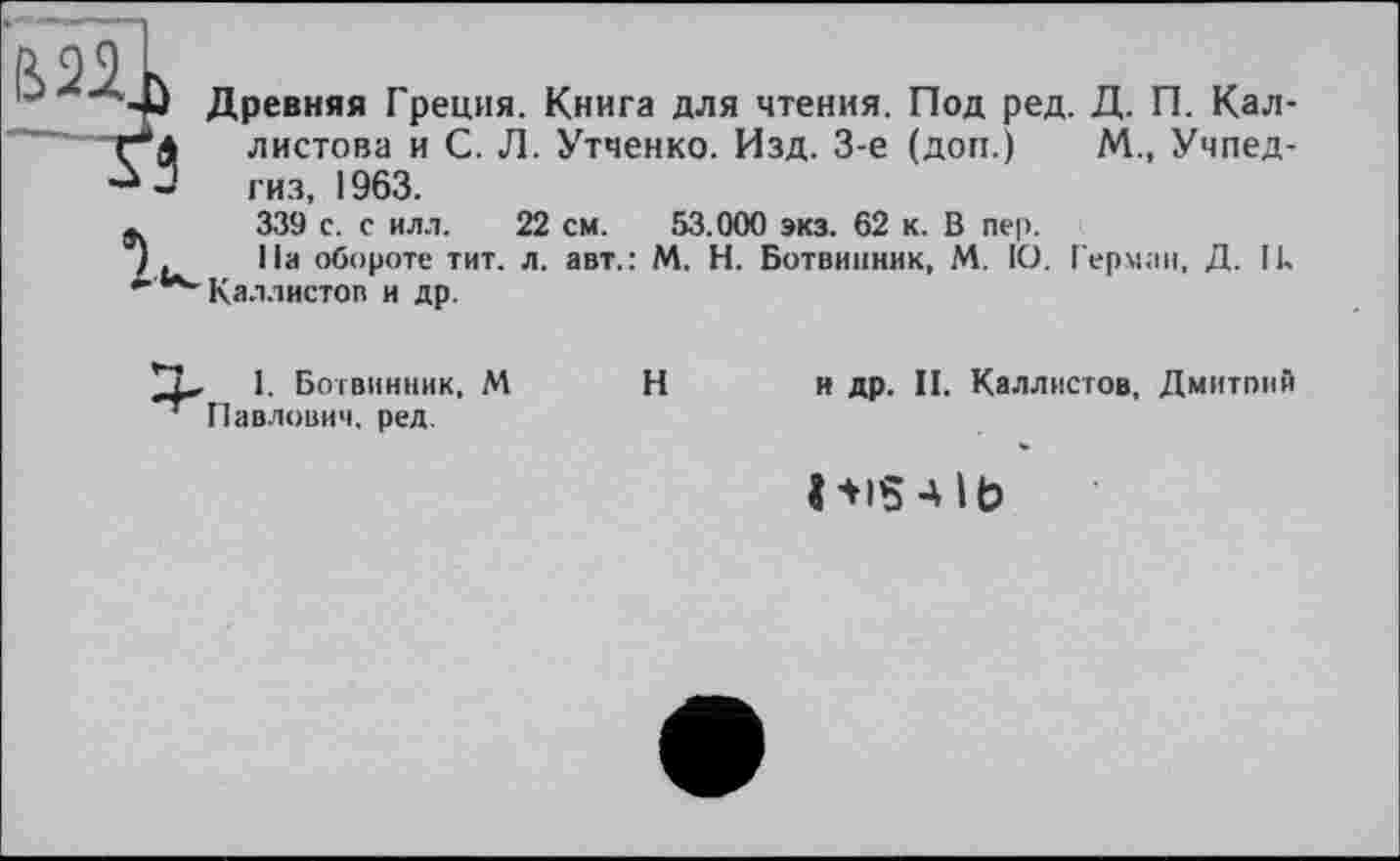 ﻿/і 99 L
w Древняя Греция. Книга для чтения. Под ред. Д. П. Кал-Г*4 листова и С. Л. Утченко. Изд. 3-є (доп.) М., Учпед-- гиз, 1963.
»	339 с. с илл. 22 см. 53.000 экз. 62 к. В пер.
I .	На обороте тит. л. авт.: М. Н. Ботвинник, М. 10. Герман, Д. Ik
Каллистов и др.
1. Ботвинник, М Павлович, ред.
Н
и др. II. Каллистов, Дмитонй